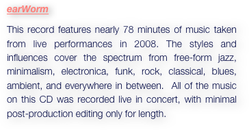 earWorm
This record features nearly 78 minutes of music taken from live performances in 2008. The styles and influences cover the spectrum from free-form jazz, minimalism, electronica, funk, rock, classical, blues, ambient, and everywhere in between.  All of the music on this CD was recorded live in concert, with minimal post-production editing only for length. 